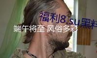 端午將至 風俗多彩