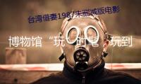 博物館“玩”時髦，玩到年輕人“心趴”上