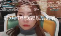 前5月中非貿(mào)易規(guī)劃創(chuàng)前史同期新高