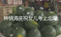 鐘鎮(zhèn)濤慶祝女兒考上北電研究生：永遠為她自豪