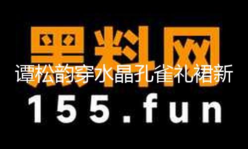 【黑爆料六點半】譚松韻穿水晶孔雀禮裙新鮮靚麗 波濤卷發(fā)宛如公主